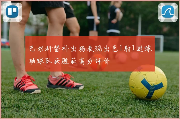 巴尔科替补出场表现出色1射1进球助球队获胜获高分评价
