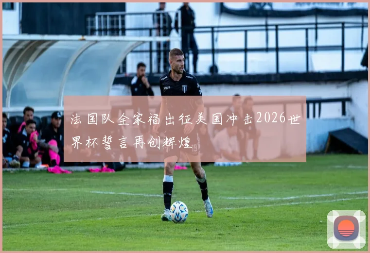 法国队全家福出征美国冲击2026世界杯誓言再创辉煌
