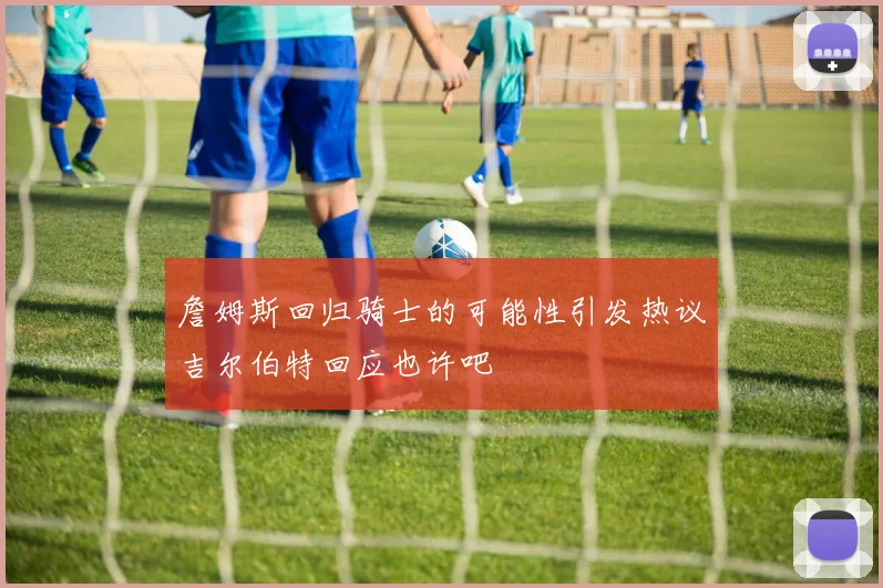 詹姆斯回归骑士的可能性引发热议吉尔伯特回应也许吧