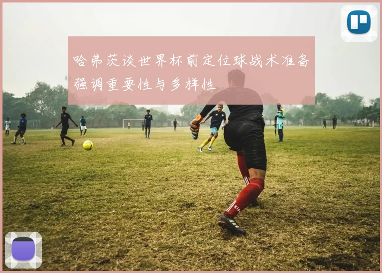 哈弗茨谈世界杯前定位球战术准备强调重要性与多样性