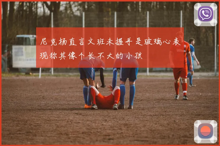 尼克杨直言文班未握手是玻璃心表现称其像个长不大的小孩