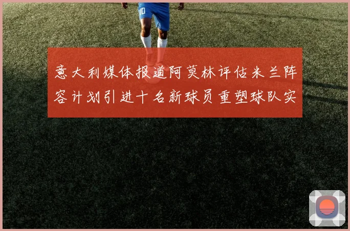 意大利媒体报道阿莫林评估米兰阵容计划引进十名新球员重塑球队实力
