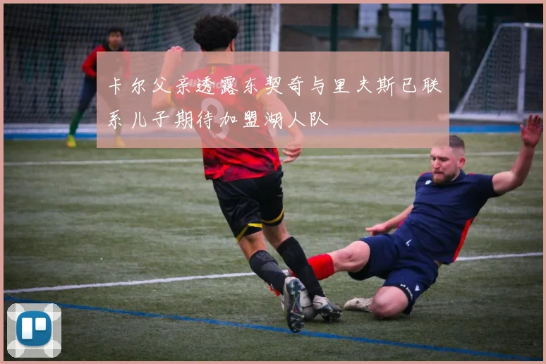 卡尔父亲透露东契奇与里夫斯已联系儿子期待加盟湖人队