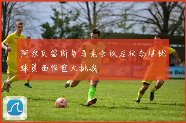 阿尔瓦雷斯与马竞会议后状态堪忧球员面临重大挑战
