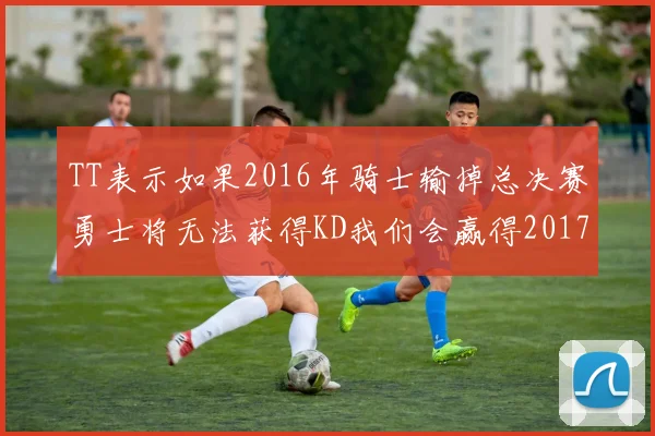 TT表示如果2016年骑士输掉总决赛勇士将无法获得KD我们会赢得2017和2018年总冠军