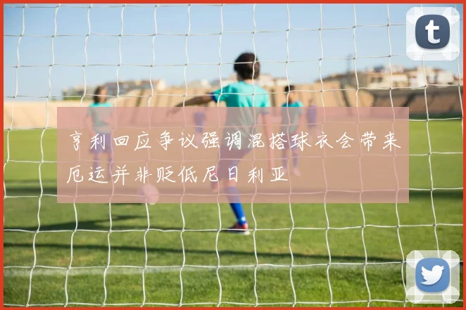 亨利回应争议强调混搭球衣会带来厄运并非贬低尼日利亚