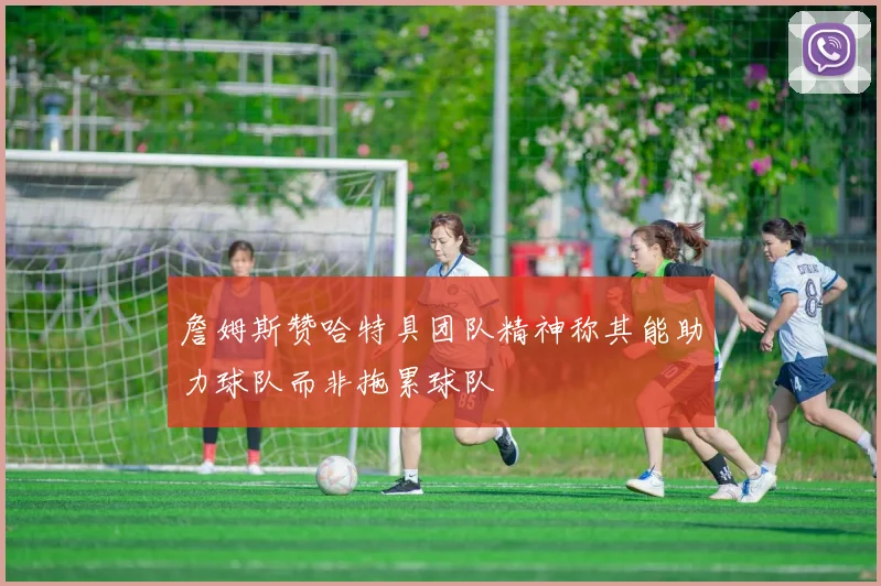 詹姆斯赞哈特具团队精神称其能助力球队而非拖累球队
