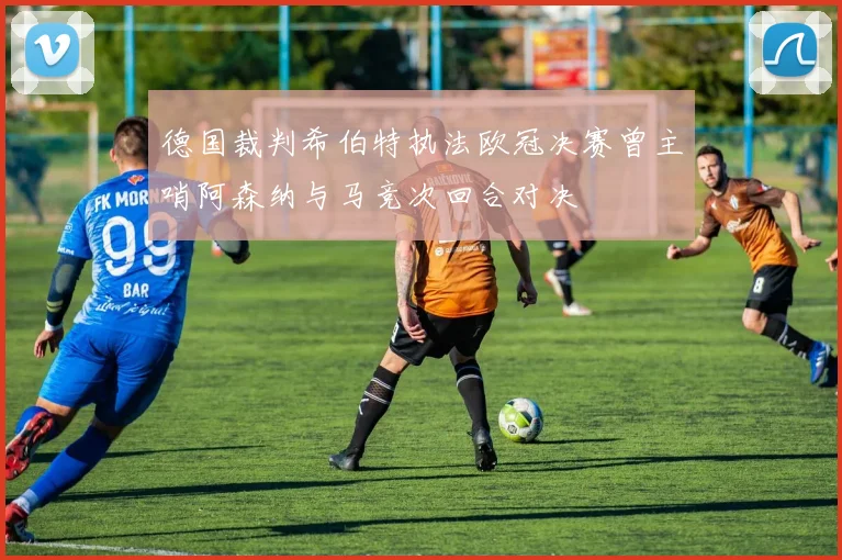 德国裁判希伯特执法欧冠决赛曾主哨阿森纳与马竞次回合对决