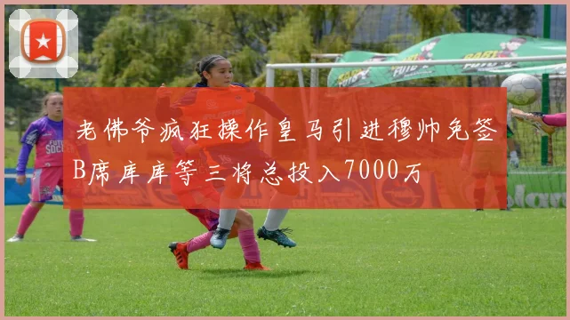 老佛爷疯狂操作皇马引进穆帅免签B席库库等三将总投入7000万