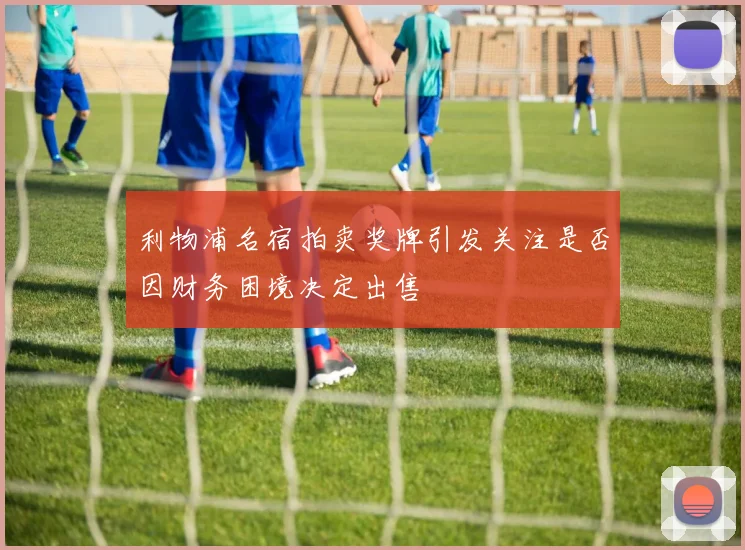 利物浦名宿拍卖奖牌引发关注是否因财务困境决定出售