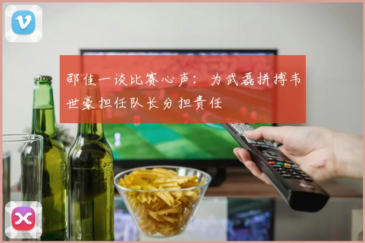 邵佳一谈比赛心声：为武磊拼搏韦世豪担任队长分担责任