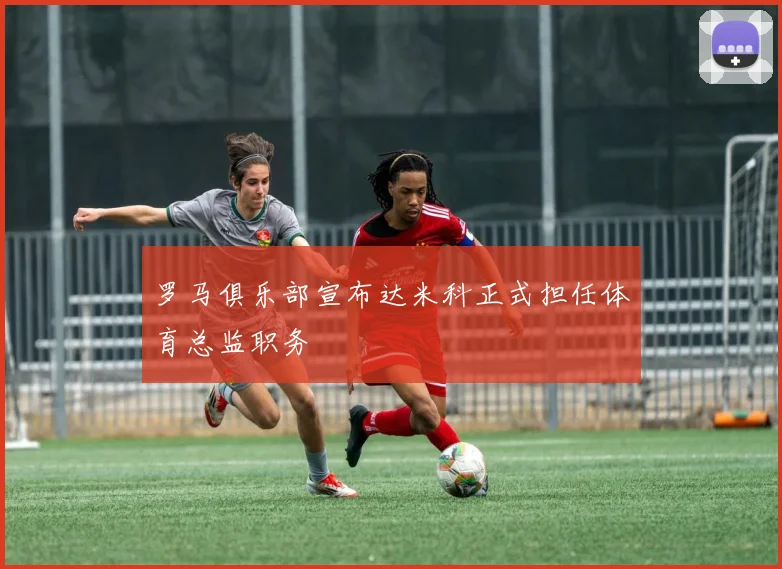 罗马俱乐部宣布达米科正式担任体育总监职务