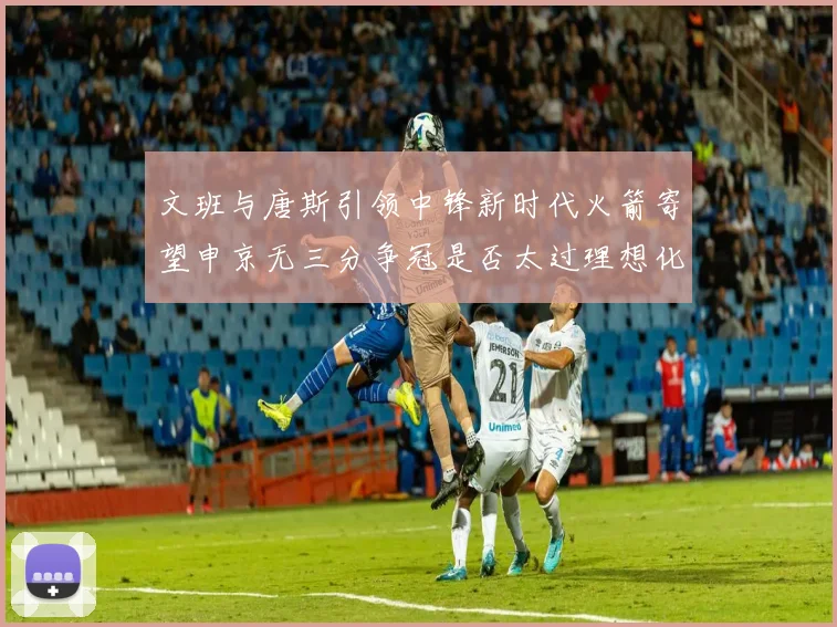 文班与唐斯引领中锋新时代火箭寄望申京无三分争冠是否太过理想化