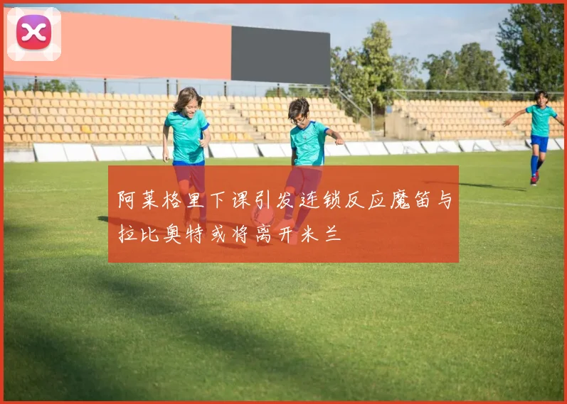 阿莱格里下课引发连锁反应魔笛与拉比奥特或将离开米兰