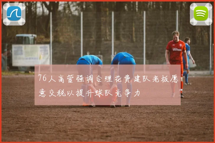 76人高管强调合理花费建队老板愿意交税以提升球队竞争力