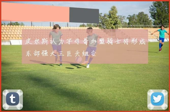 皮尔斯认为字母哥加盟骑士将形成东部强大三巨头组合