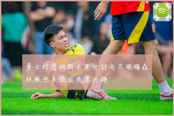 勇士对詹姆斯未来计划尚不明确森林狼也表现出浓厚兴趣