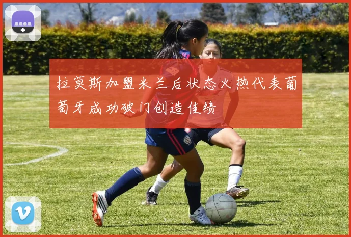 拉莫斯加盟米兰后状态火热代表葡萄牙成功破门创造佳绩