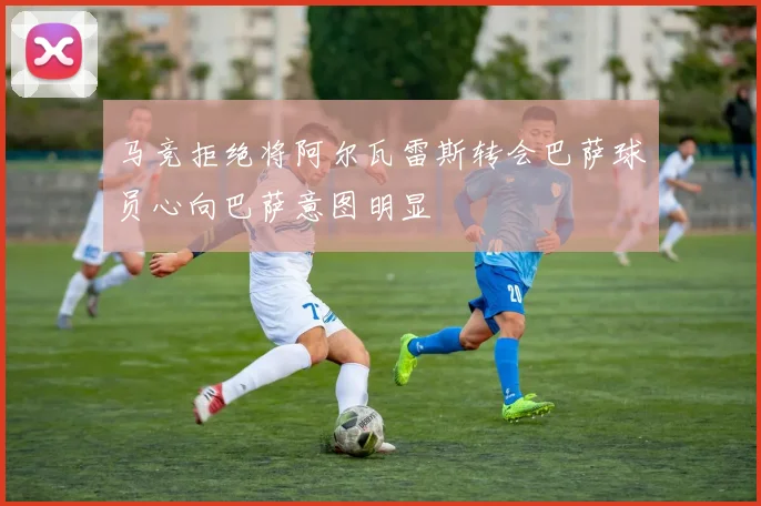 马竞拒绝将阿尔瓦雷斯转会巴萨球员心向巴萨意图明显