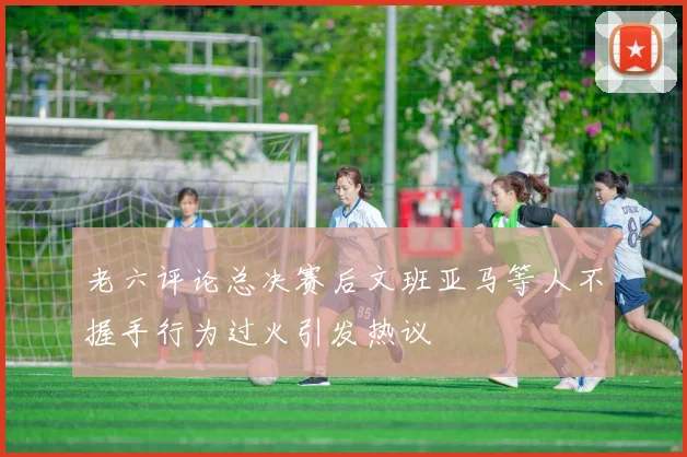 老六评论总决赛后文班亚马等人不握手行为过火引发热议