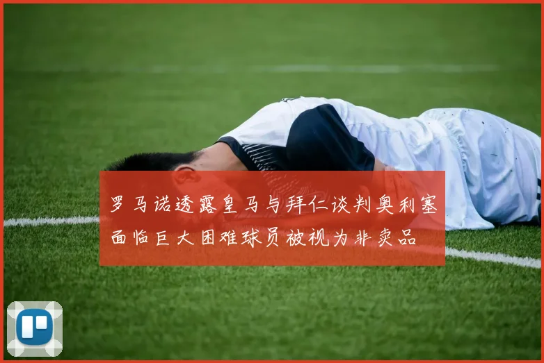 罗马诺透露皇马与拜仁谈判奥利塞面临巨大困难球员被视为非卖品