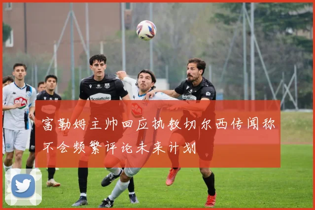 富勒姆主帅回应执教切尔西传闻称不会频繁评论未来计划