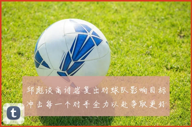 邱彪谈高诗岩复出对球队影响目标冲击每一个对手全力以赴争取更好成绩