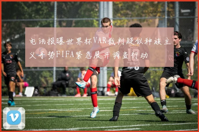 电讯报曝世界杯VAR裁判疑似种族主义手势FIFA紧急展开调查行动